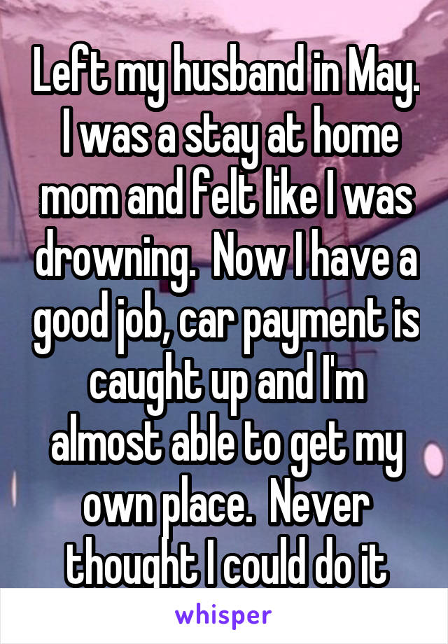 Left my husband in May.  I was a stay at home mom and felt like I was drowning.  Now I have a good job, car payment is caught up and I'm almost able to get my own place.  Never thought I could do it