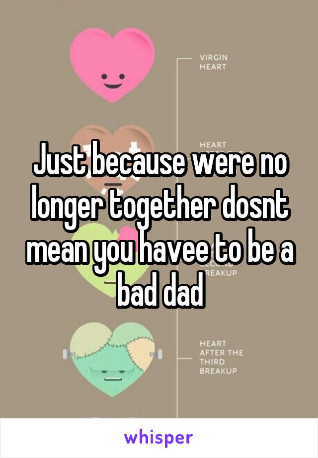 Just because were no longer together dosnt mean you havee to be a bad dad