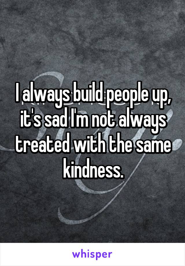 I always build people up, it's sad I'm not always treated with the same kindness.