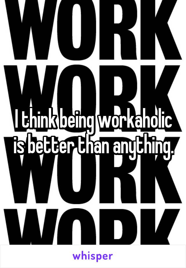 I think being workaholic is better than anything.