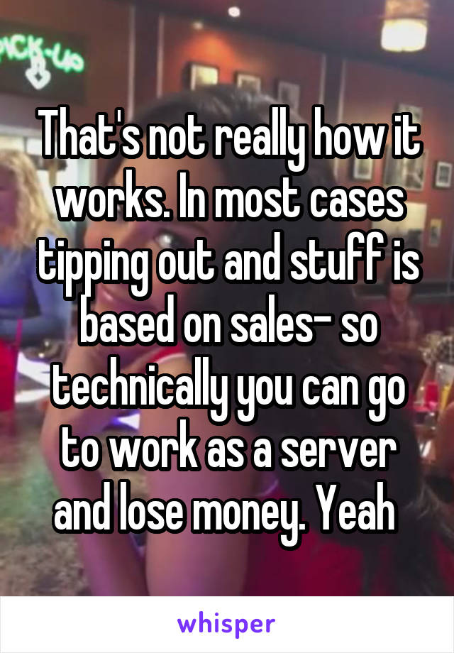 That's not really how it works. In most cases tipping out and stuff is based on sales- so technically you can go to work as a server and lose money. Yeah 