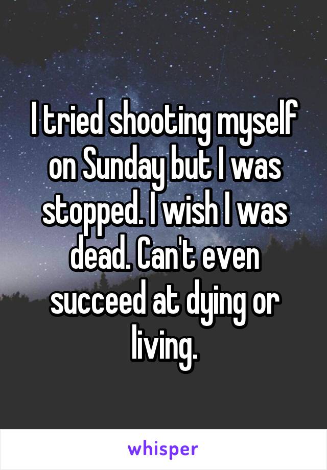 I tried shooting myself on Sunday but I was stopped. I wish I was dead. Can't even succeed at dying or living.