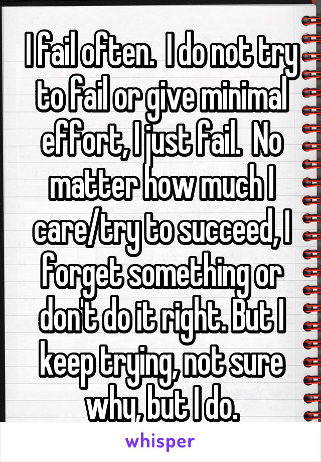 I fail often.  I do not try to fail or give minimal effort, I just fail.  No matter how much I care/try to succeed, I forget something or don't do it right. But I keep trying, not sure why, but I do.