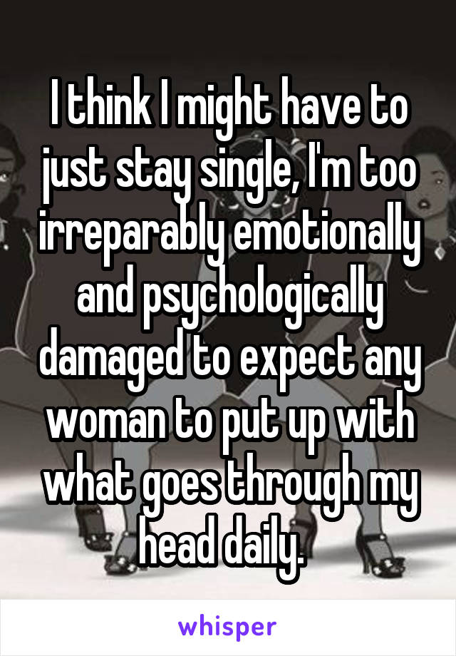 I think I might have to just stay single, I'm too irreparably emotionally and psychologically damaged to expect any woman to put up with what goes through my head daily.  