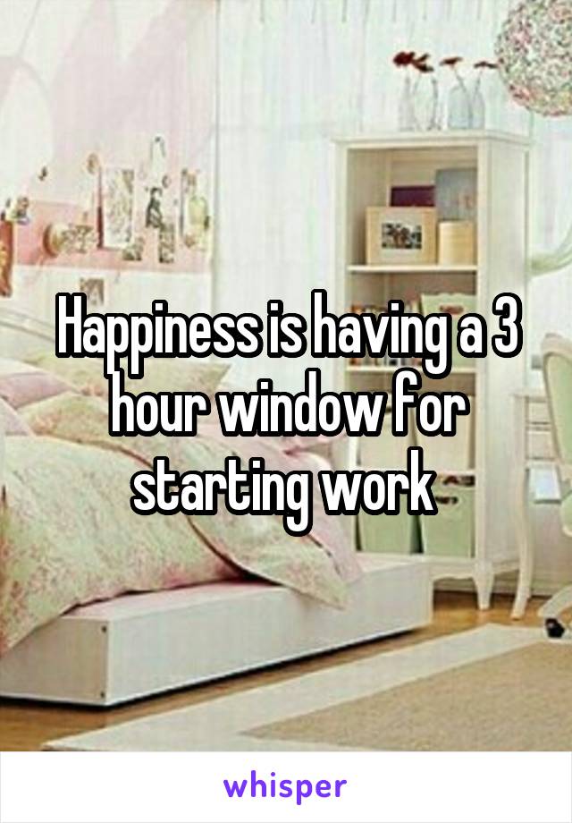 Happiness is having a 3 hour window for starting work 