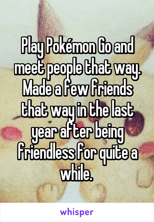 Play Pokémon Go and meet people that way. Made a few friends that way in the last year after being friendless for quite a while. 