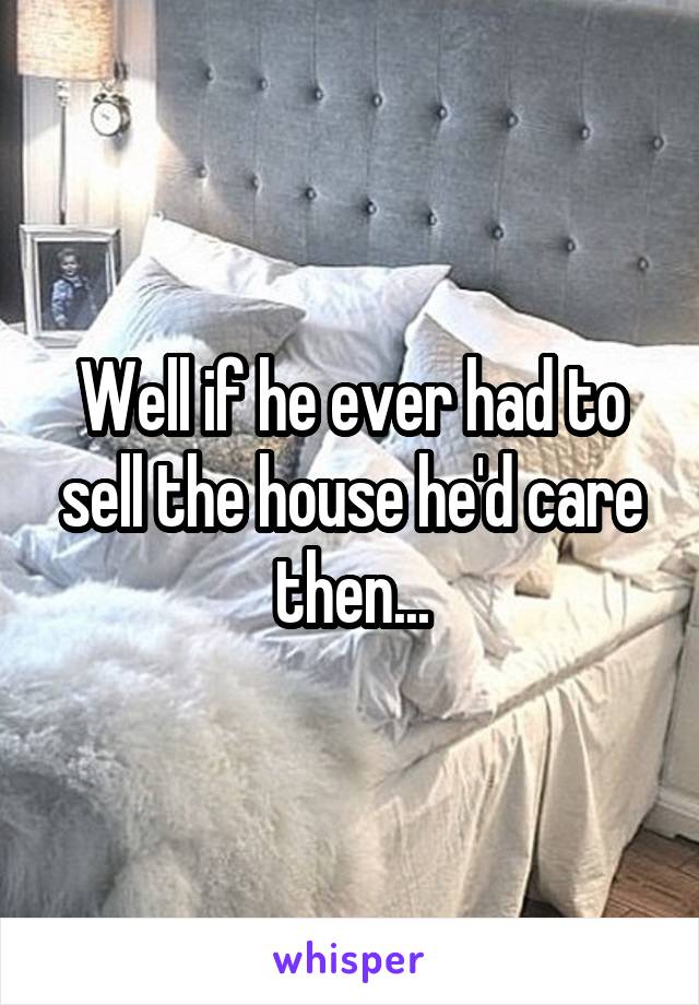 Well if he ever had to sell the house he'd care then...