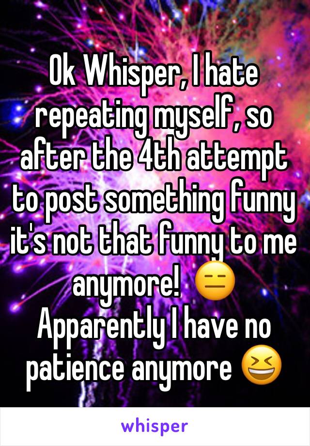 Ok Whisper, I hate repeating myself, so after the 4th attempt to post something funny it's not that funny to me anymore!  😑
Apparently I have no patience anymore 😆