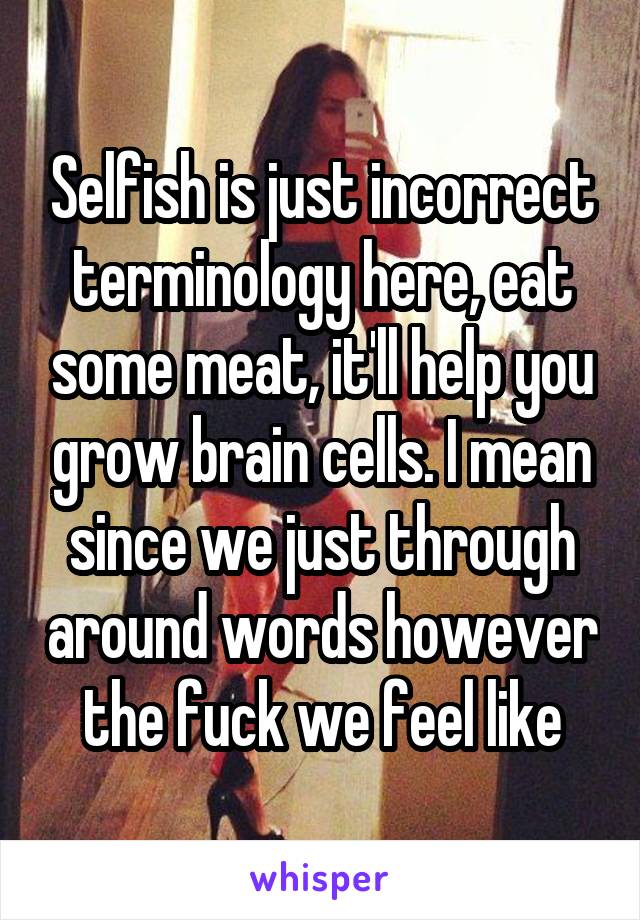 Selfish is just incorrect terminology here, eat some meat, it'll help you grow brain cells. I mean since we just through around words however the fuck we feel like