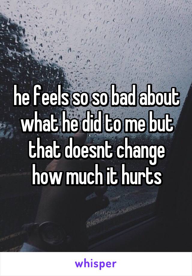 he feels so so bad about what he did to me but that doesnt change how much it hurts