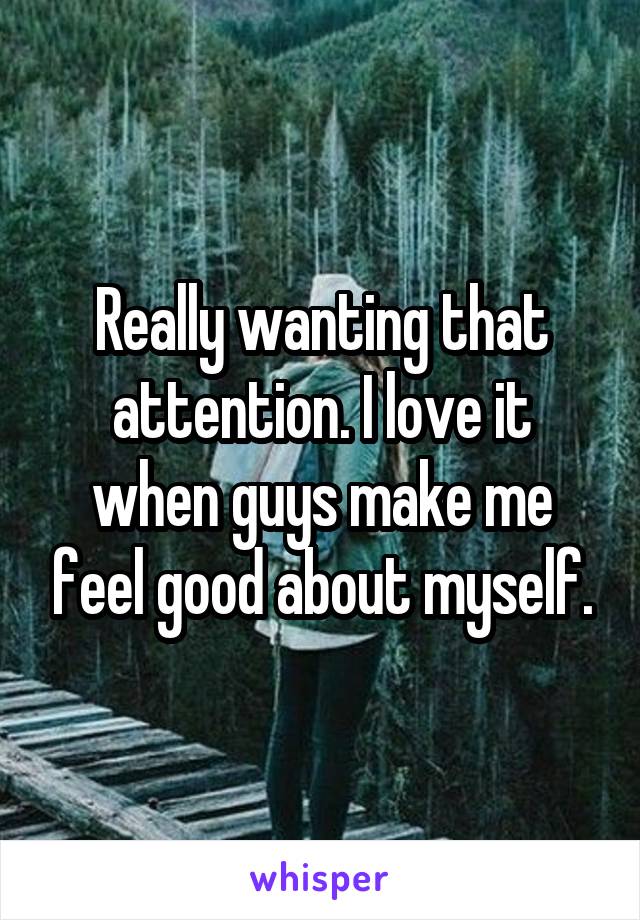 Really wanting that attention. I love it when guys make me feel good about myself.