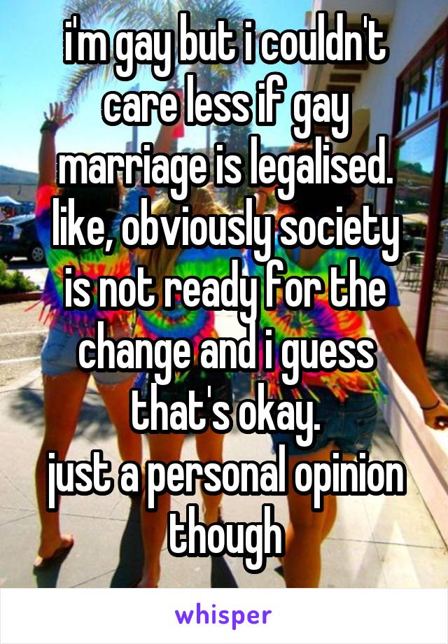 i'm gay but i couldn't care less if gay marriage is legalised.
like, obviously society is not ready for the change and i guess that's okay.
just a personal opinion though
