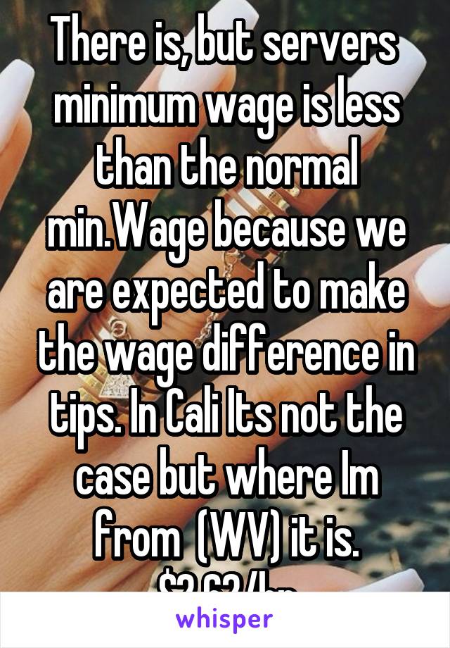 There is, but servers  minimum wage is less than the normal min.Wage because we are expected to make the wage difference in tips. In Cali Its not the case but where Im from  (WV) it is. $2.62/hr