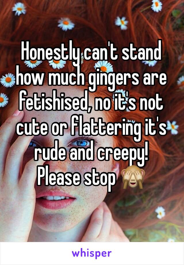 Honestly can't stand how much gingers are fetishised, no it's not cute or flattering it's rude and creepy! 
Please stop 🙈