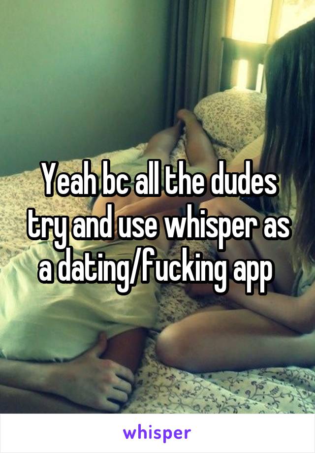 Yeah bc all the dudes try and use whisper as a dating/fucking app 