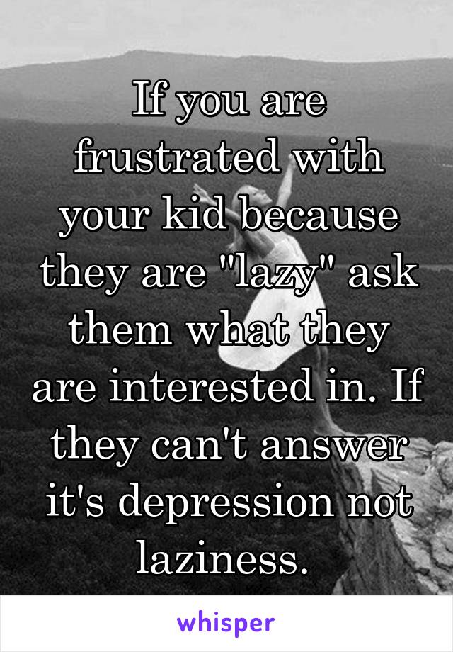 If you are frustrated with your kid because they are "lazy" ask them what they are interested in. If they can't answer it's depression not laziness. 