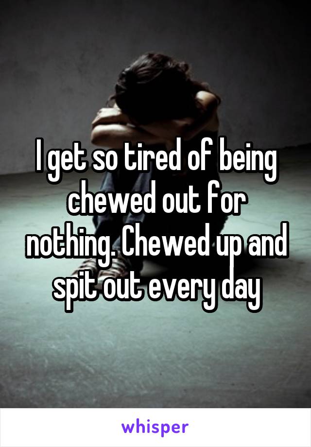 I get so tired of being chewed out for nothing. Chewed up and spit out every day