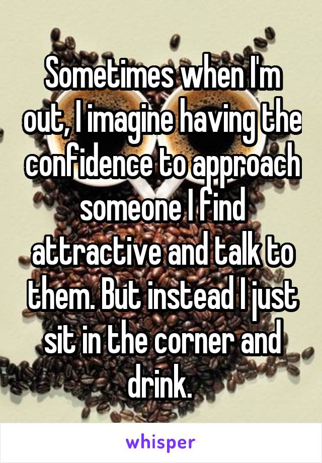Sometimes when I'm out, I imagine having the confidence to approach someone I find attractive and talk to them. But instead I just sit in the corner and drink. 