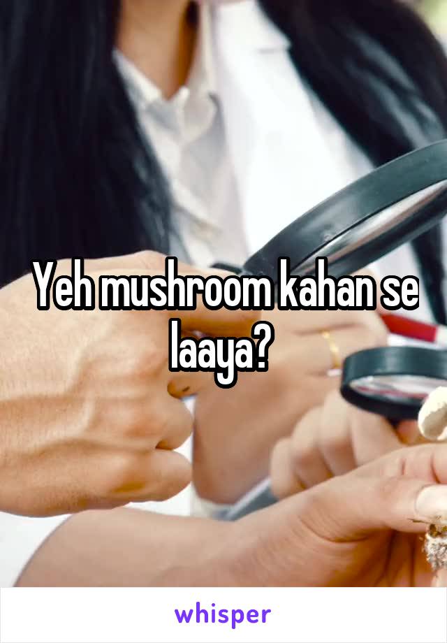 Yeh mushroom kahan se laaya? 