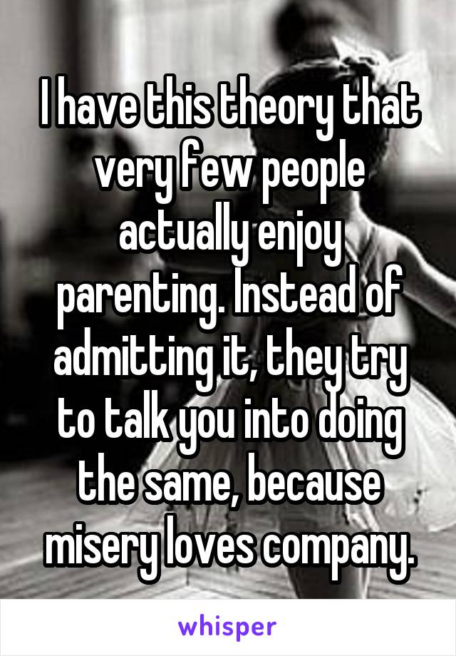 I have this theory that very few people actually enjoy parenting. Instead of admitting it, they try to talk you into doing the same, because misery loves company.