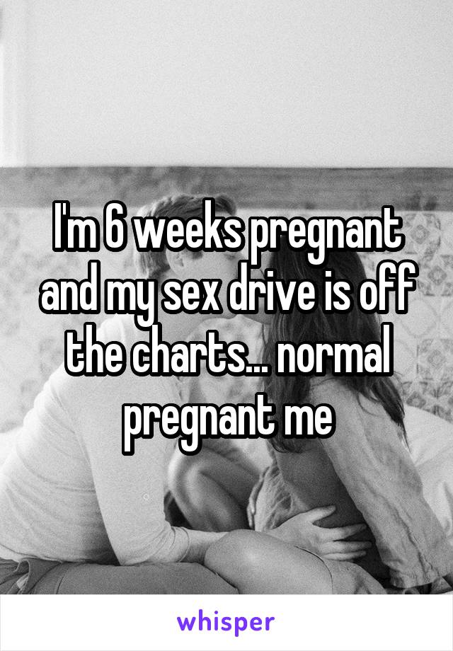 I'm 6 weeks pregnant and my sex drive is off the charts... normal pregnant me