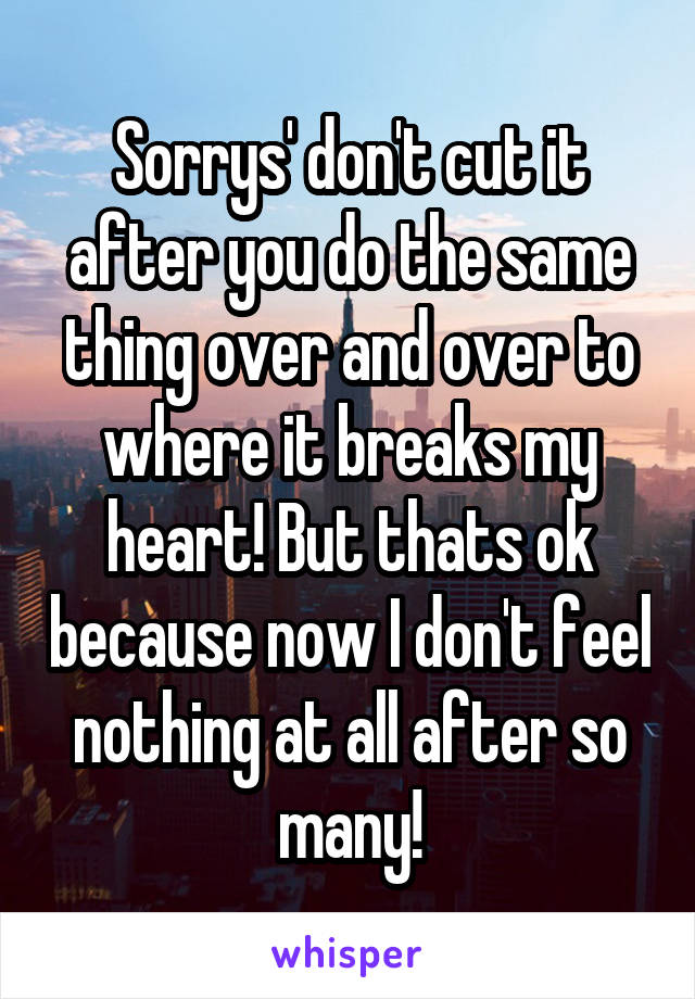 Sorrys' don't cut it after you do the same thing over and over to where it breaks my heart! But thats ok because now I don't feel nothing at all after so many!