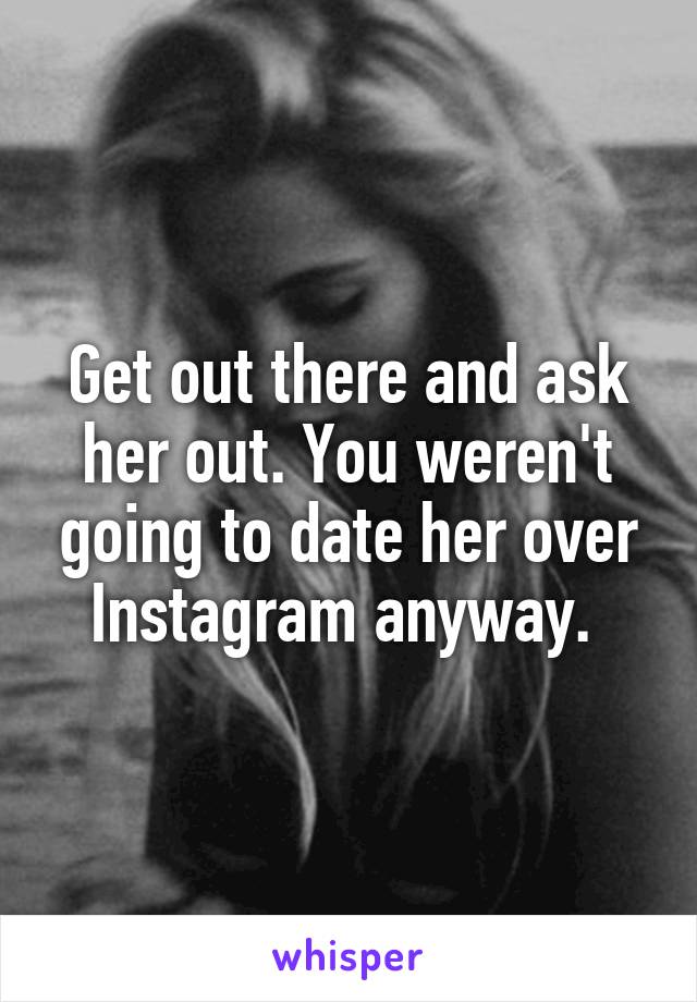 Get out there and ask her out. You weren't going to date her over Instagram anyway. 