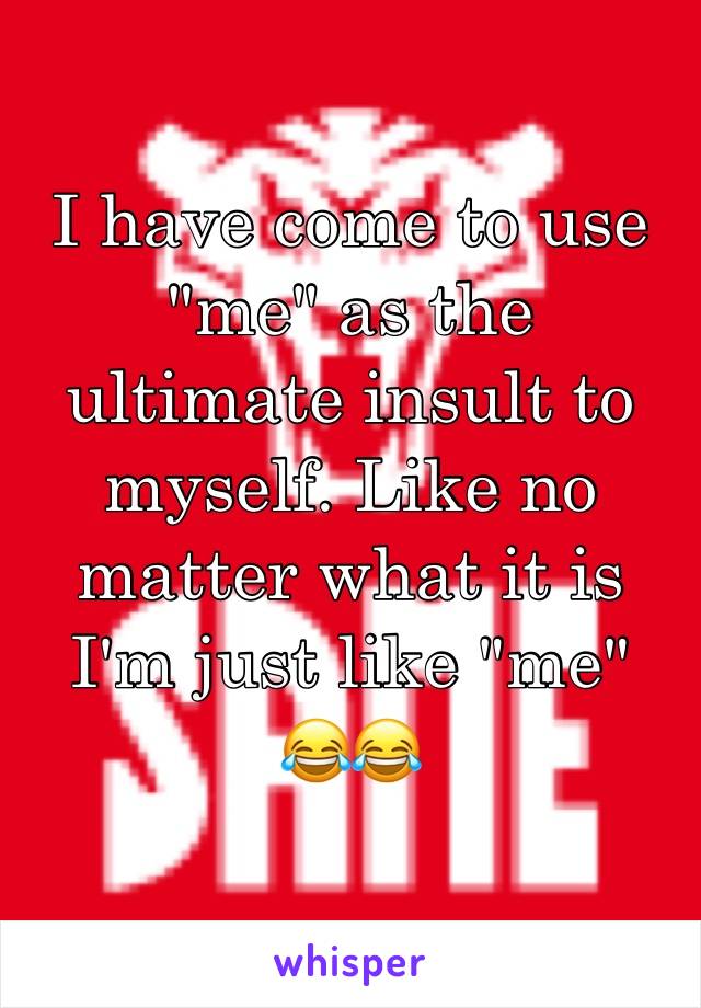 I have come to use "me" as the ultimate insult to myself. Like no matter what it is I'm just like "me" 
ðŸ˜‚ðŸ˜‚