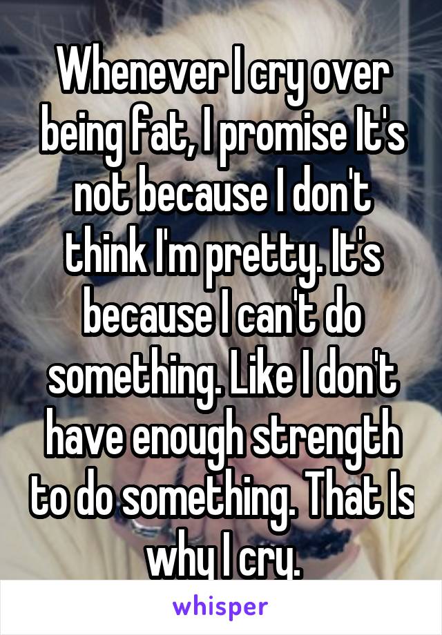 Whenever I cry over being fat, I promise It's not because I don't think I'm pretty. It's because I can't do something. Like I don't have enough strength to do something. That Is why I cry.