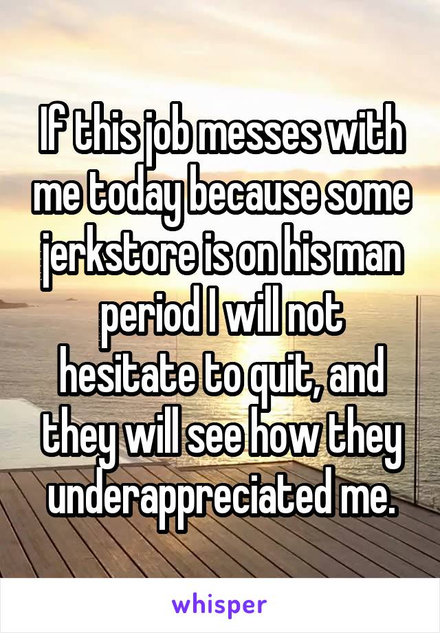 If this job messes with me today because some jerkstore is on his man period I will not hesitate to quit, and they will see how they underappreciated me.