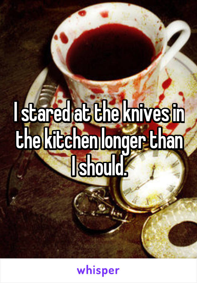 I stared at the knives in the kitchen longer than I should.