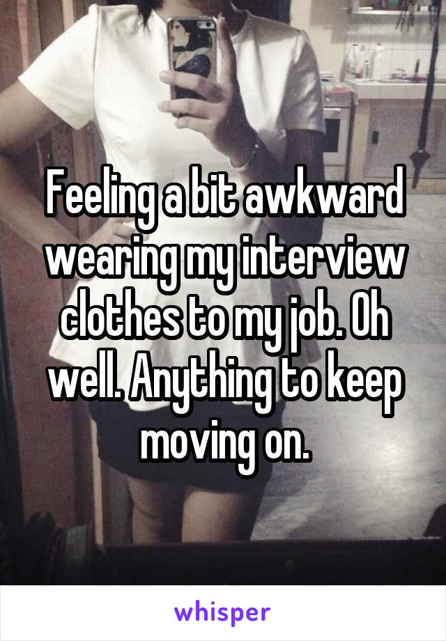 Feeling a bit awkward wearing my interview clothes to my job. Oh well. Anything to keep moving on.