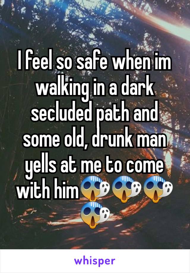 I feel so safe when im walking in a dark secluded path and some old, drunk man yells at me to come with him😱😱😱😱