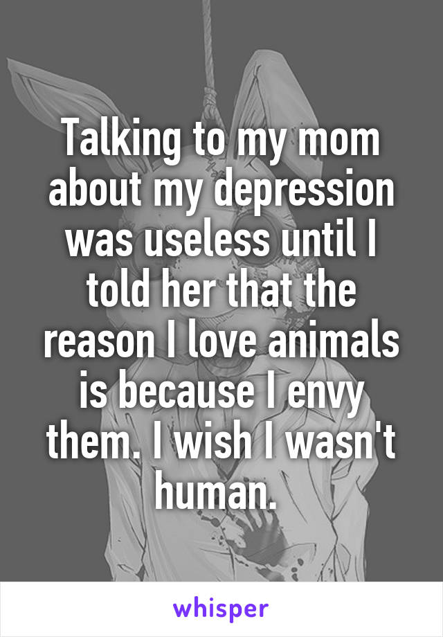 Talking to my mom about my depression was useless until I told her that the reason I love animals is because I envy them. I wish I wasn't human. 