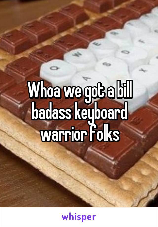 Whoa we got a bill badass keyboard warrior folks