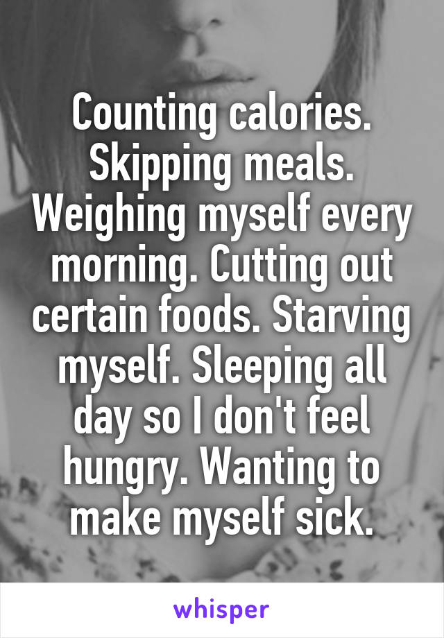 Counting calories. Skipping meals. Weighing myself every morning. Cutting out certain foods. Starving myself. Sleeping all day so I don't feel hungry. Wanting to make myself sick.