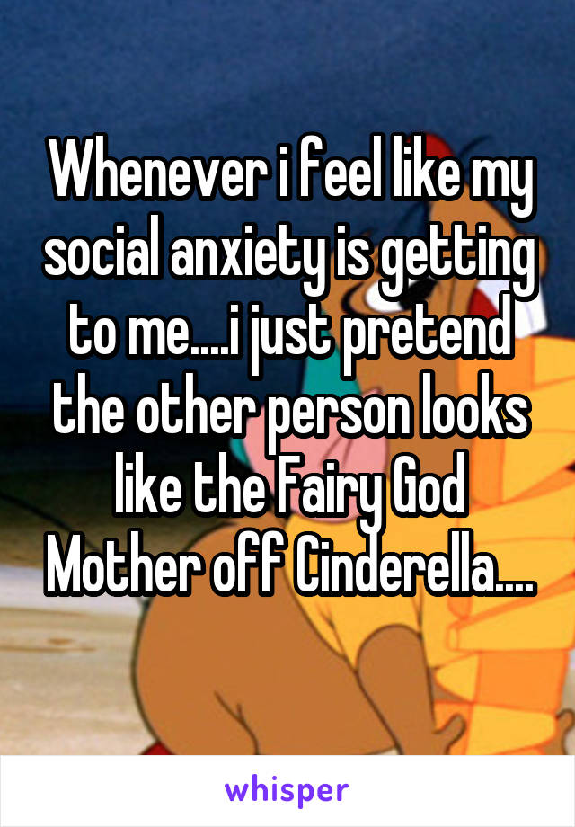 Whenever i feel like my social anxiety is getting to me....i just pretend the other person looks like the Fairy God Mother off Cinderella....
