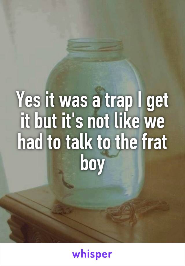 Yes it was a trap I get it but it's not like we had to talk to the frat boy