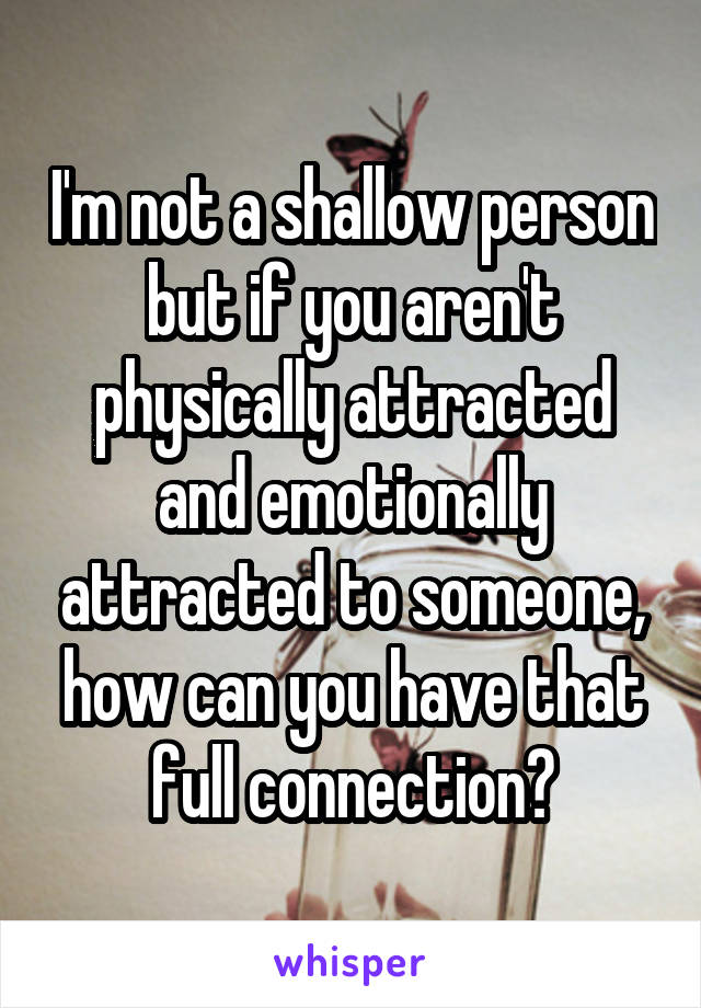 I'm not a shallow person but if you aren't physically attracted and emotionally attracted to someone, how can you have that full connection?