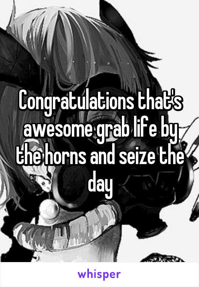 Congratulations that's awesome grab life by the horns and seize the day