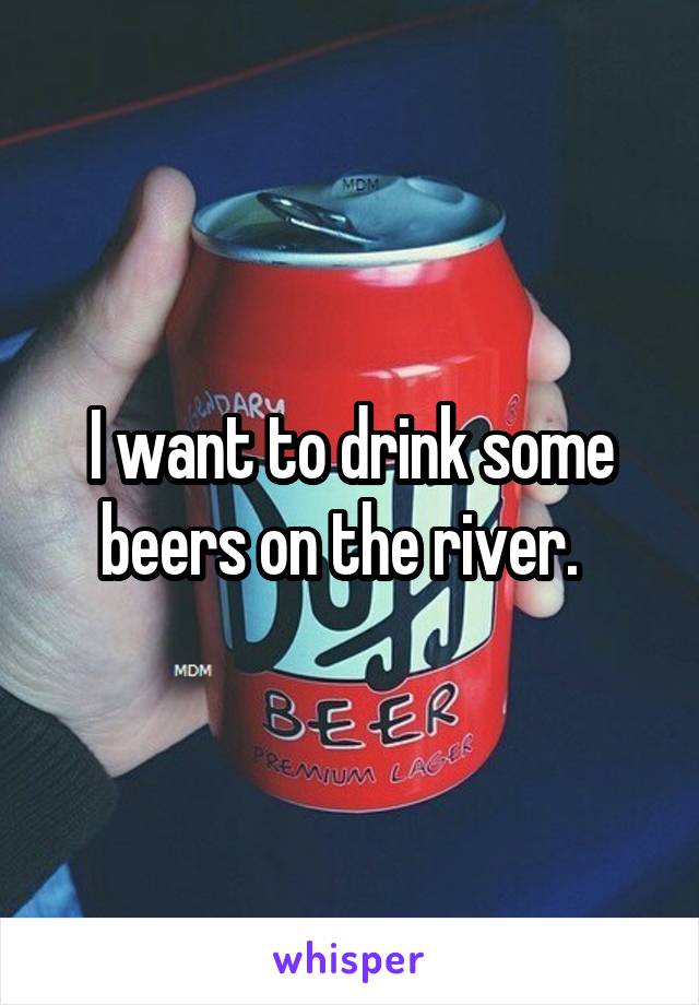 I want to drink some beers on the river.  