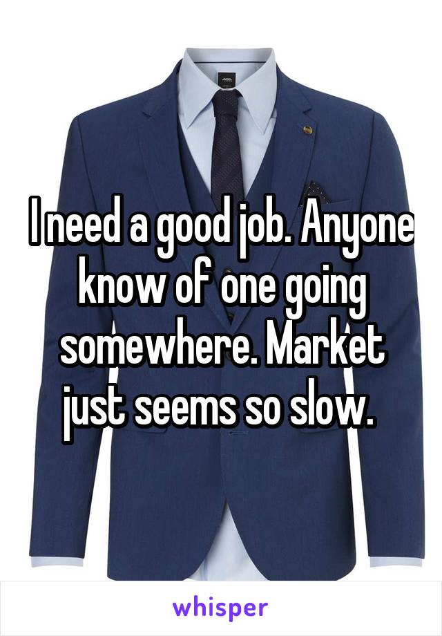 I need a good job. Anyone know of one going somewhere. Market just seems so slow. 