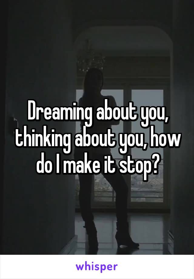 Dreaming about you, thinking about you, how do I make it stop?