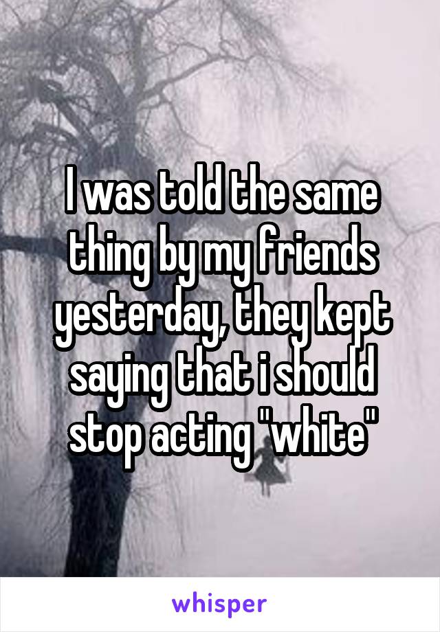 I was told the same thing by my friends yesterday, they kept saying that i should stop acting "white"