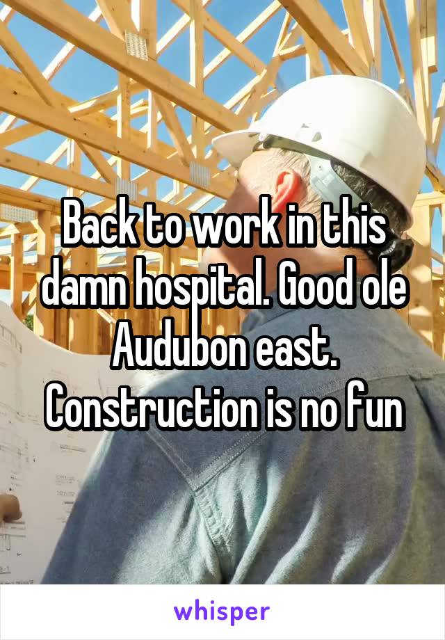 Back to work in this damn hospital. Good ole Audubon east. Construction is no fun