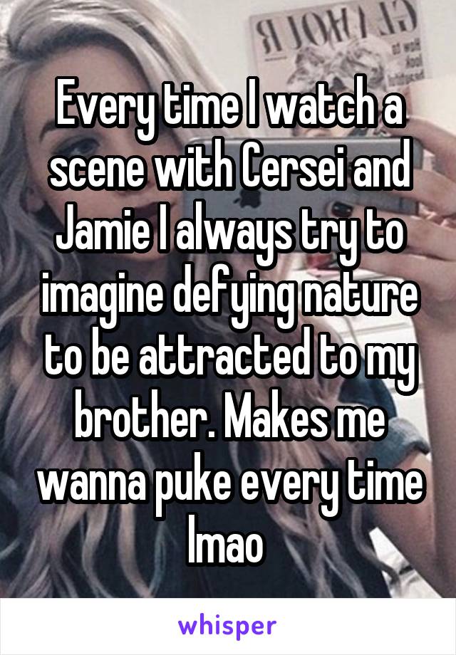 Every time I watch a scene with Cersei and Jamie I always try to imagine defying nature to be attracted to my brother. Makes me wanna puke every time lmao 