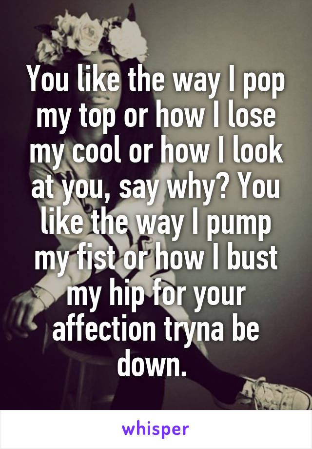 You like the way I pop my top or how I lose my cool or how I look at you, say why? You like the way I pump my fist or how I bust my hip for your affection tryna be down. 