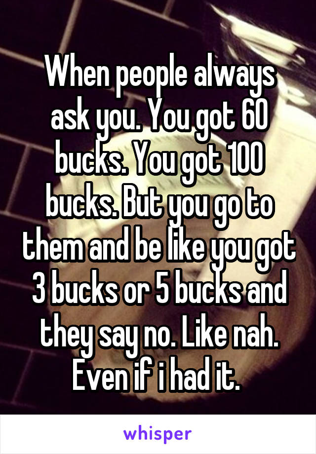 When people always ask you. You got 60 bucks. You got 100 bucks. But you go to them and be like you got 3 bucks or 5 bucks and they say no. Like nah. Even if i had it. 