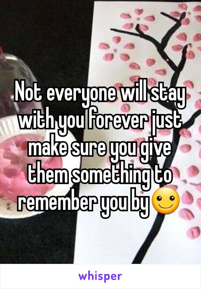 Not everyone will stay with you forever just make sure you give them something to remember you by☺