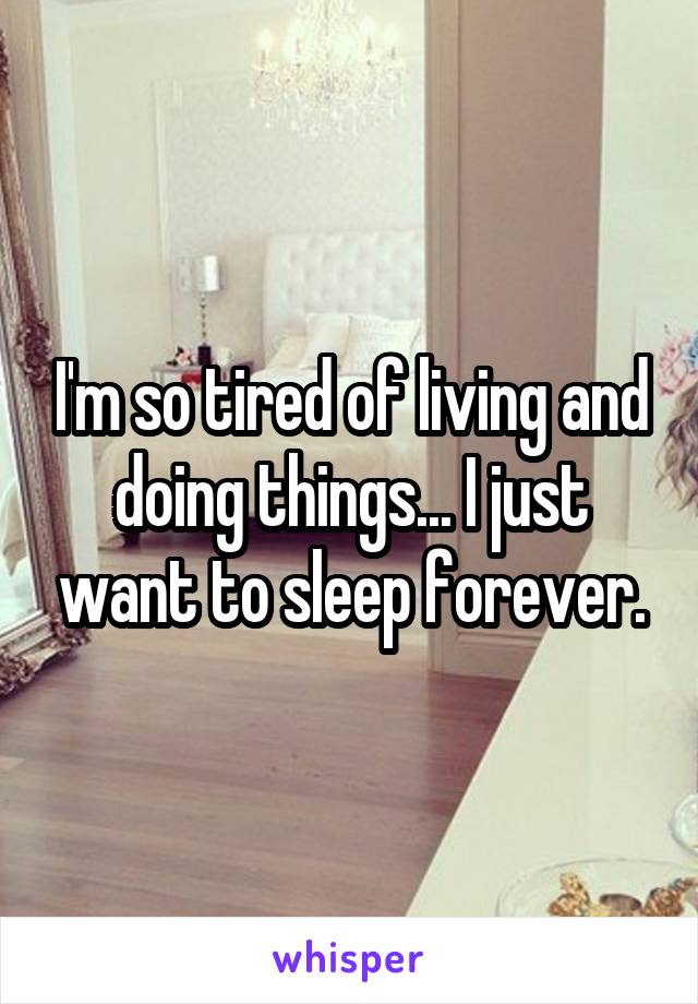 I'm so tired of living and doing things... I just want to sleep forever.